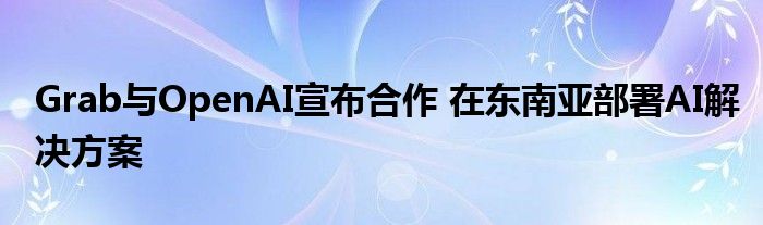 Grab与OpenAI宣布合作 在东南亚部署AI解决方案