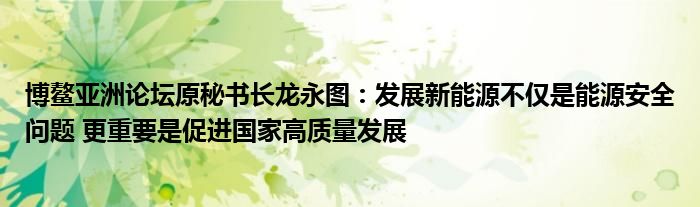 博鳌亚洲论坛原秘书长龙永图：发展新能源不仅是能源安全问题 更重要是促进国家高质量发展