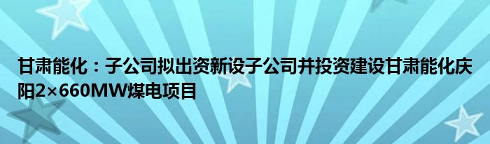 甘肃能化：子公司拟出资新设子公司并投资建设甘肃能化庆阳2×660MW煤电项目