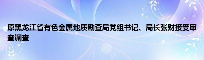 原黑龙江省有色金属地质勘查局党组书记、局长张财接受审查调查