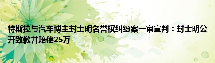 特斯拉与汽车博主封士明名誉权纠纷案一审宣判：封士明公开致歉并赔偿25万