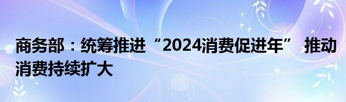 商务部：统筹推进“2024消费促进年” 推动消费持续扩大