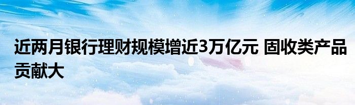 近两月银行理财规模增近3万亿元 固收类产品贡献大