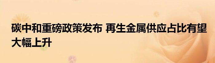 碳中和重磅政策发布 再生金属供应占比有望大幅上升