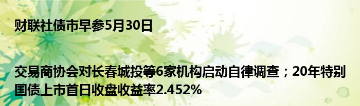 财联社债市早参5月30日 |交易商协会对长春城投等6家机构启动自律调查；20年特别国债上市首日收盘收益率2.452%