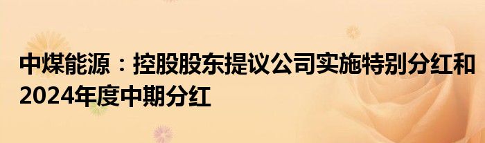 中煤能源：控股股东提议公司实施特别分红和2024年度中期分红