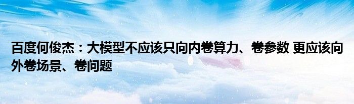 百度何俊杰：大模型不应该只向内卷算力、卷参数 更应该向外卷场景、卷问题