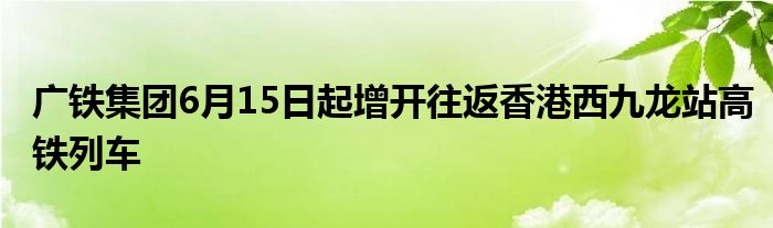 广铁集团6月15日起增开往返香港西九龙站高铁列车