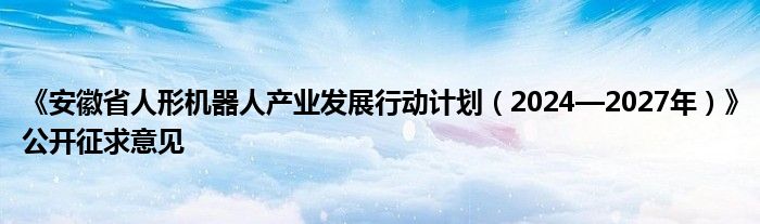 《安徽省人形机器人产业发展行动计划（2024—2027年）》公开征求意见