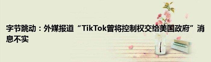 字节跳动：外媒报道“TikTok曾将控制权交给美国政府”消息不实