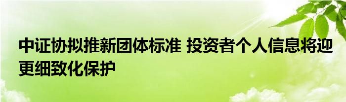 中证协拟推新团体标准 投资者个人信息将迎更细致化保护