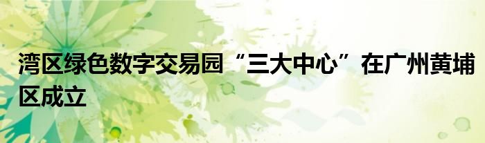 湾区绿色数字交易园“三大中心”在广州黄埔区成立