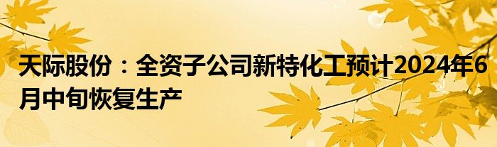 天际股份：全资子公司新特化工预计2024年6月中旬恢复生产