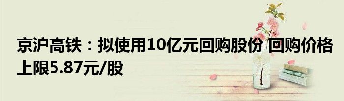 京沪高铁：拟使用10亿元回购股份 回购价格上限5.87元/股