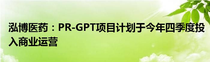 泓博医药：PR-GPT项目计划于今年四季度投入商业运营