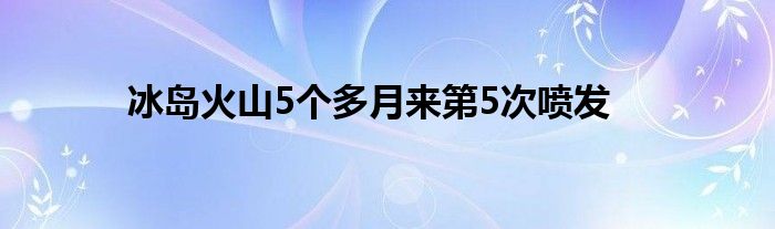 冰岛火山5个多月来第5次喷发