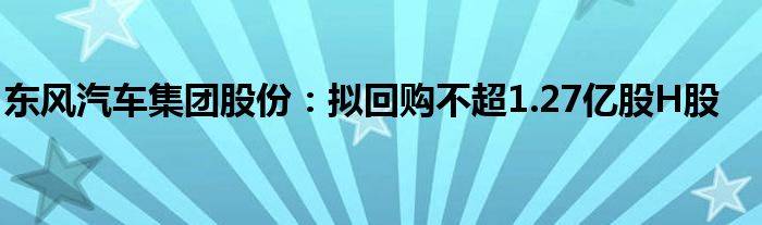 东风汽车集团股份：拟回购不超1.27亿股H股