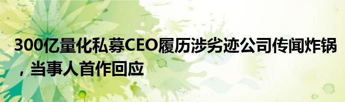 300亿量化私募CEO履历涉劣迹公司传闻炸锅，当事人首作回应