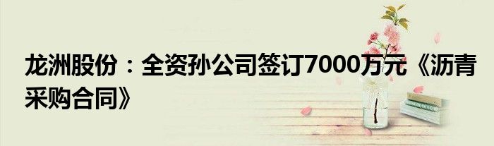 龙洲股份：全资孙公司签订7000万元《沥青采购合同》