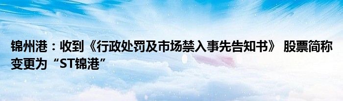 锦州港：收到《行政处罚及市场禁入事先告知书》 股票简称变更为“ST锦港”