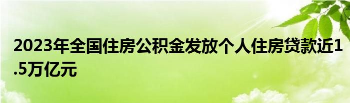 2023年全国住房公积金发放个人住房贷款近1.5万亿元