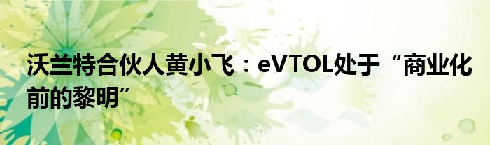 沃兰特合伙人黄小飞：eVTOL处于“商业化前的黎明”