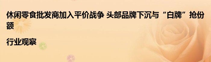 休闲零食批发商加入平价战争 头部品牌下沉与“白牌”抢份额|行业观察