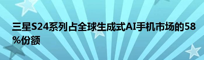 三星S24系列占全球生成式AI手机市场的58%份额