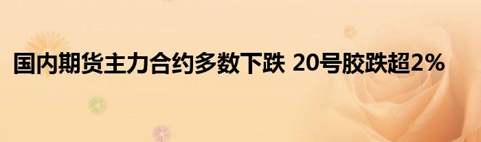 国内期货主力合约多数下跌 20号胶跌超2%