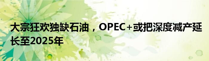 大宗狂欢独缺石油，OPEC+或把深度减产延长至2025年