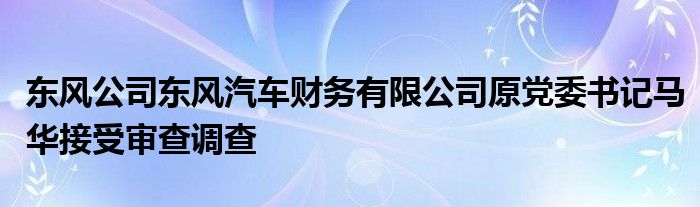 东风公司东风汽车财务有限公司原党委书记马华接受审查调查