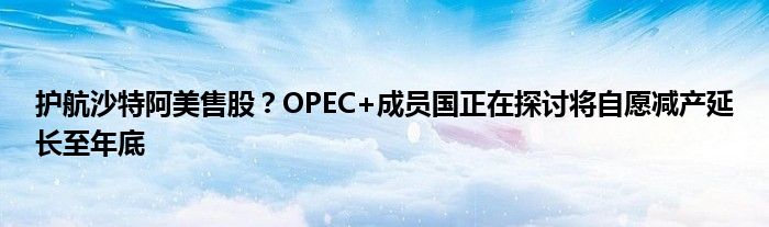 护航沙特阿美售股？OPEC+成员国正在探讨将自愿减产延长至年底