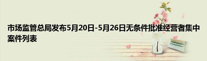 市场监管总局发布5月20日-5月26日无条件批准经营者集中案件列表