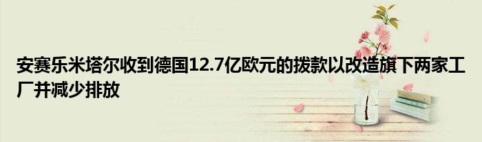 安赛乐米塔尔收到德国12.7亿欧元的拨款以改造旗下两家工厂并减少排放