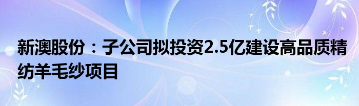 新澳股份：子公司拟投资2.5亿建设高品质精纺羊毛纱项目