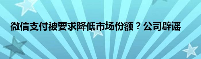 微信支付被要求降低市场份额？公司辟谣