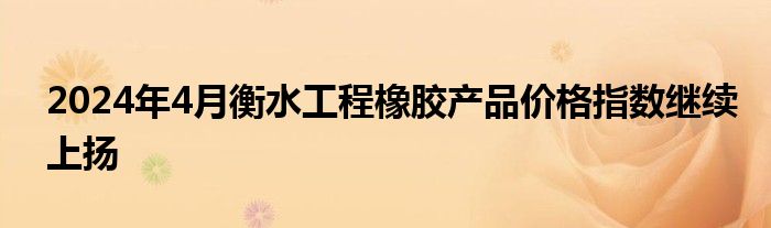 2024年4月衡水工程橡胶产品价格指数继续上扬