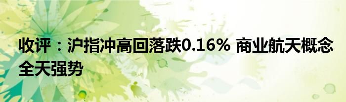 收评：沪指冲高回落跌0.16% 商业航天概念全天强势