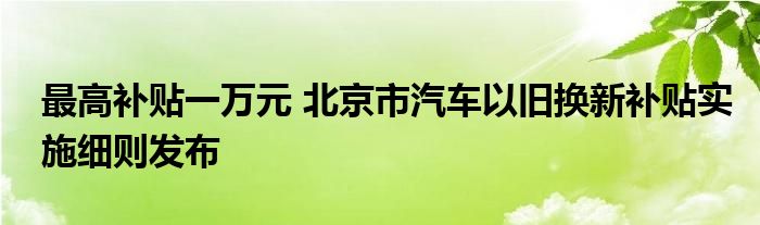 最高补贴一万元 北京市汽车以旧换新补贴实施细则发布