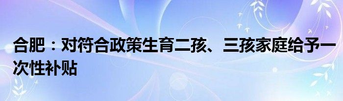 合肥：对符合政策生育二孩、三孩家庭给予一次性补贴