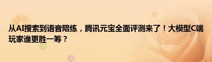 从AI搜索到语音陪练，腾讯元宝全面评测来了！大模型C端玩家谁更胜一筹？