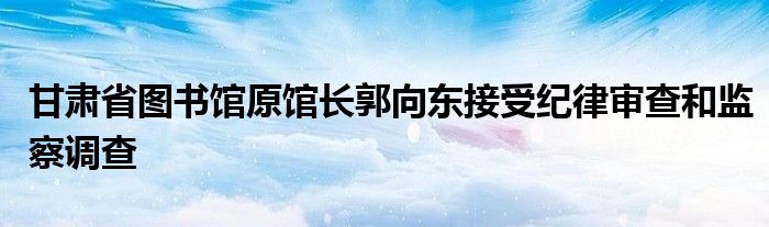 甘肃省图书馆原馆长郭向东接受纪律审查和监察调查