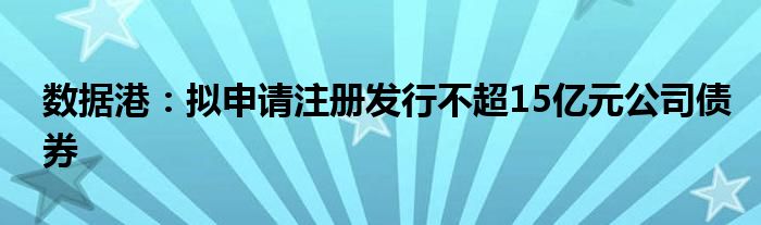 数据港：拟申请注册发行不超15亿元公司债券