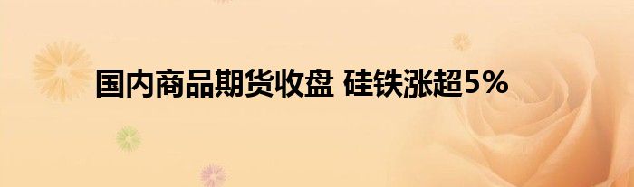 国内商品期货收盘 硅铁涨超5%