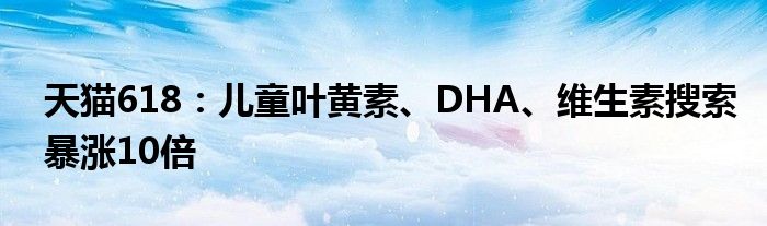 天猫618：儿童叶黄素、DHA、维生素搜索暴涨10倍