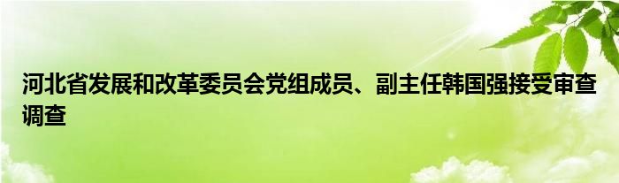 河北省发展和改革委员会党组成员、副主任韩国强接受审查调查