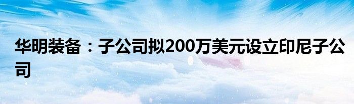 华明装备：子公司拟200万美元设立印尼子公司