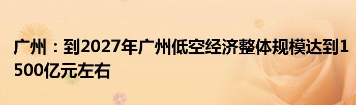 广州：到2027年广州低空经济整体规模达到1500亿元左右