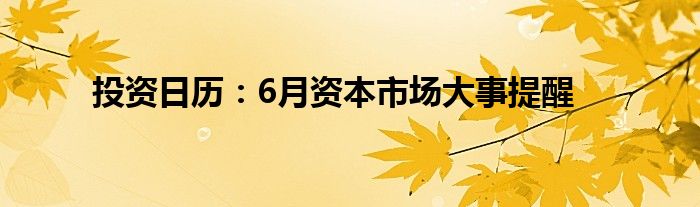 投资日历：6月资本市场大事提醒