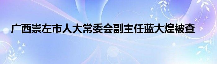 广西崇左市人大常委会副主任蓝大煌被查